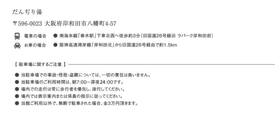 だんぢり湯　／〒596-0023 大阪府岸和田市八幡町4-57　／電車の場合：●南海本線「春木駅」下車北西へ徒歩約3分（旧国道26号線沿 ラパーク岸和田前）／お車の場合：●阪神高速湾岸線「岸和田北」から旧国道26号経由で約1.5ｋｍ